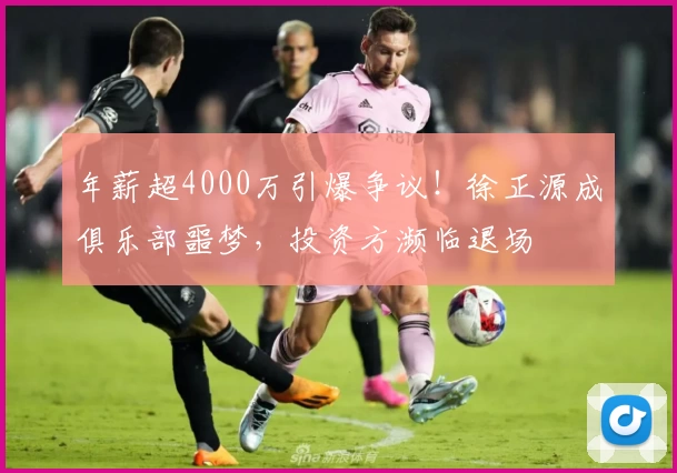 年薪超4000万引爆争议！徐正源成俱乐部噩梦，投资方濒临退场
