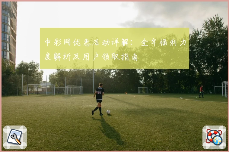 中彩网优惠活动详解：全年福利力度解析及用户领取指南