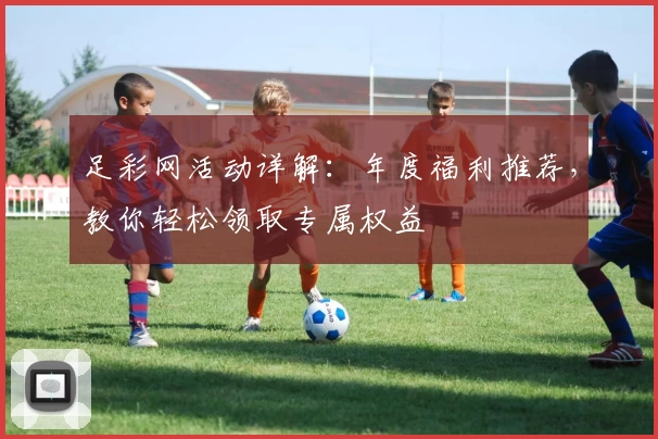 足彩网活动详解：年度福利推荐，教你轻松领取专属权益
