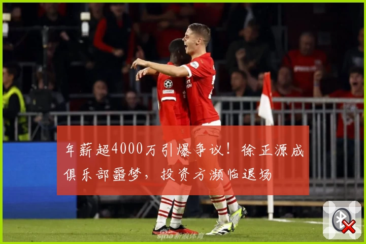 年薪超4000万引爆争议!徐正源成俱乐部噩梦,投资方濒临退场
