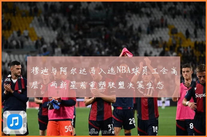 穆迪与阿尔达马入选NBA球员工会高层,两新星或重塑联盟决策生态