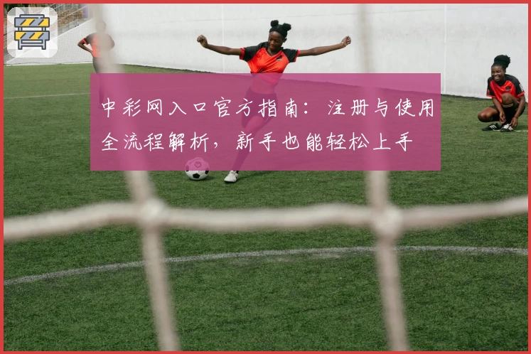 中彩网入口官方指南:注册与使用全流程解析,新手也能轻松上手