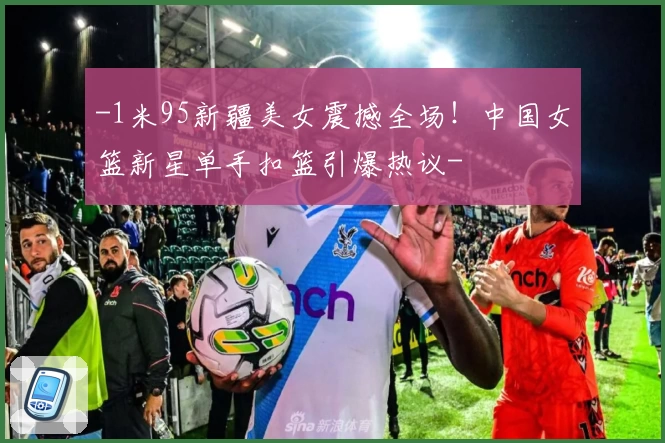 -1米95新疆美女震撼全场！中国女篮新星单手扣篮引爆热议-