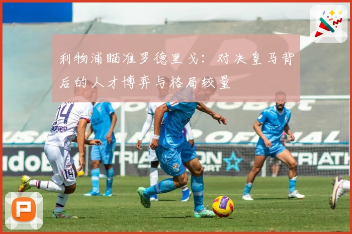 利物浦瞄准罗德里戈:对决皇马背后的人才博弈与格局较量