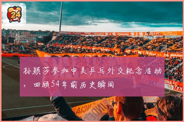 孙颖莎参加中美乒乓外交纪念活动,回顾54年前历史瞬间