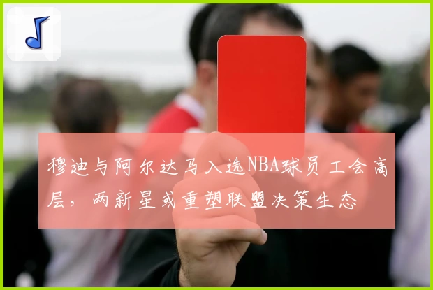 穆迪与阿尔达马入选NBA球员工会高层，两新星或重塑联盟决策生态