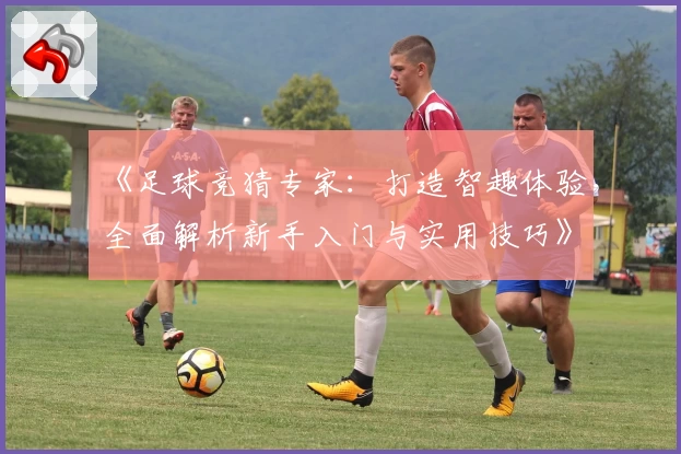 《足球竞猜专家：打造智趣体验，全面解析新手入门与实用技巧》