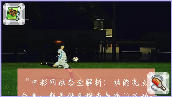 “中彩网动态全解析：功能亮点抢先看，新手使用指南与热门活动一览”
