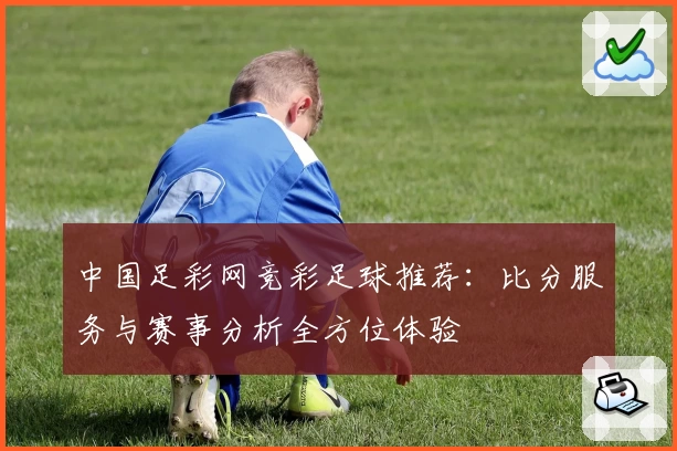 中国足彩网竞彩足球推荐：比分服务与赛事分析全方位体验