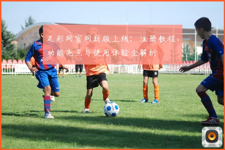 足彩网官网新版上线：注册教程、功能亮点与使用体验全解析